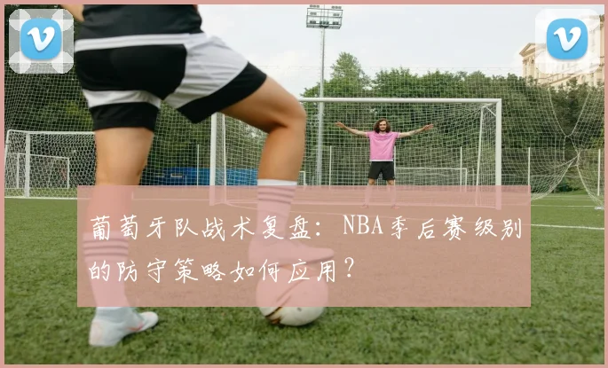 葡萄牙队战术复盘:NBA季后赛级别的防守策略如何应用?