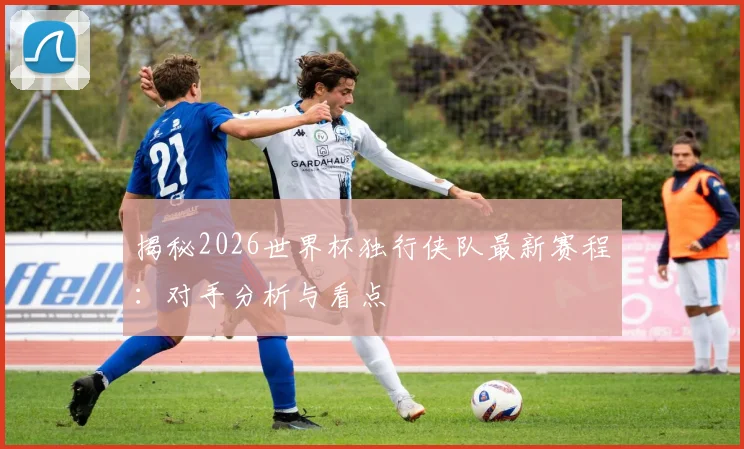 揭秘2026世界杯独行侠队最新赛程:对手分析与看点