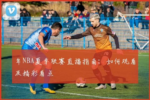 年NBA夏季联赛直播指南:如何观看及精彩看点