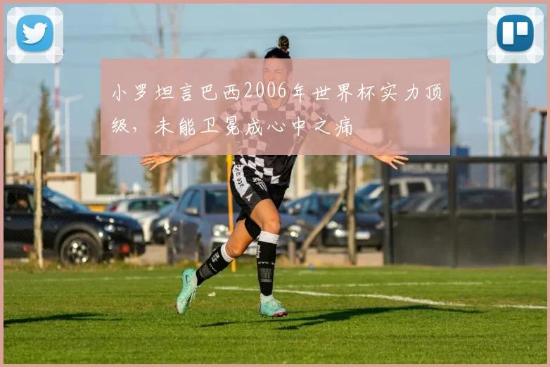 小罗坦言巴西2006年世界杯实力顶级,未能卫冕成心中之痛