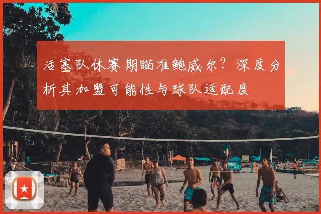 活塞队休赛期瞄准鲍威尔？深度分析其加盟可能性与球队适配度