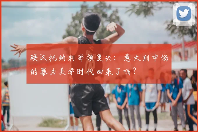 硬汉托纳利率领复兴：意大利中场的暴力美学时代回来了吗？
