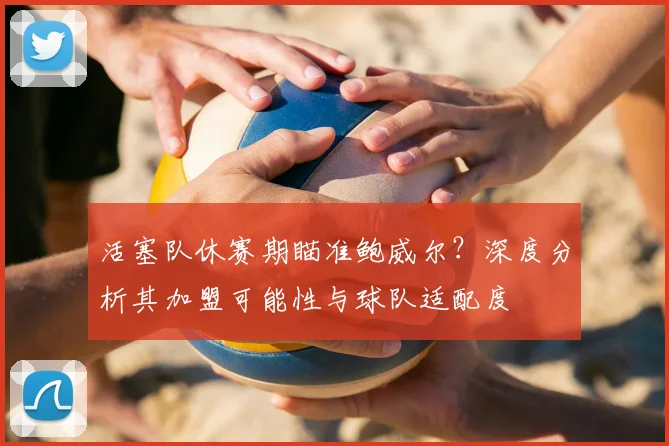 活塞队休赛期瞄准鲍威尔?深度分析其加盟可能性与球队适配度