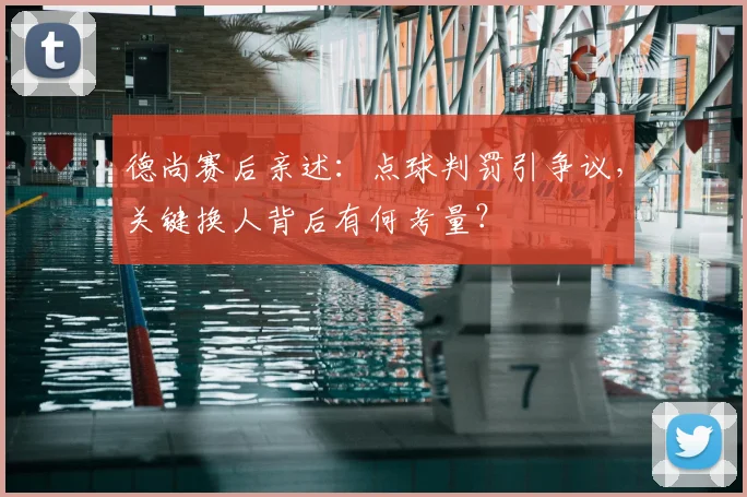 德尚赛后亲述:点球判罚引争议,关键换人背后有何考量?